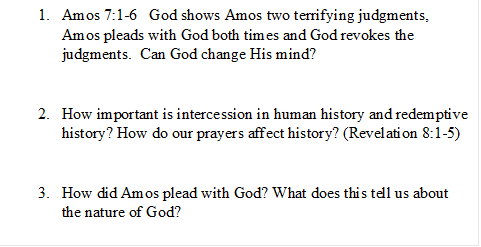 1.	Amos 7:1-6   God shows Amos two terrifying judgments, Amos pleads with God both times and God revokes the judgments.  Can God change His mind? 


2.	How important is intercession in human history and redemptive history? How do our prayers affect history? (Revelation 8:1-5)


3.	How did Amos plead with God? What does this tell us about the nature of God?