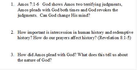 1.	Amos 7:1-6   God shows Amos two terrifying judgments, Amos pleads with God both times and God revokes the judgments.  Can God change His mind? 


2.	How important is intercession in human history and redemptive history? How do our prayers affect history? (Revelation 8:1-5)


3.	How did Amos plead with God? What does this tell us about the nature of God?